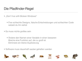 Die Pfadﬁnder-Regel

• „Don‘t live with Broken Windows“


  • Fixe schlechte Designs, falsche Entscheidungen und schlechten Code
    sobald du ihn siehst


• Es muss nichts großes sein


  • Ändere den Namen einer Variable in einen besseren
    Breche eine Funktion auf, die zu groß ist
    Eliminiere ein kleine Duplizierung


• Software muss dauerhaft sauber gehalten werden
 