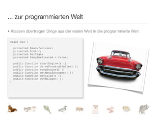 ... zur programmierten Welt

• Klassen übertragen Dinge aus der realen Welt in die programmierte Welt

 class Car {

     protected   $manufacturer;
     protected   $color;
     protected   $milage;
     protected   $engineStarted = false;

     public   function   startEngine() {}
     public   function   driveForward($miles) {}
     public   function   stopEngine() {}
     public   function   getManufacturer() {}
     public   function   getColor() {}
     public   function   getMilage() {}
 }
 