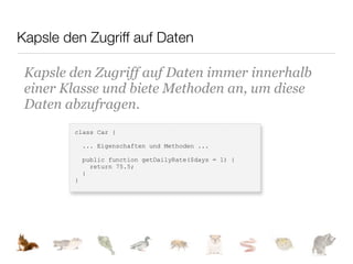 Kapsle den Zugriff auf Daten

 Kapsle den Zugriff auf Daten immer innerhalb
 einer Klasse und biete Methoden an, um diese
 Daten abzufragen.
         class Car {

             ... Eigenschaften und Methoden ...

             public function getDailyRate($days = 1) {
               return 75.5;
             }
         }
 