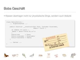 Bobs Geschäft

• Klassen übertragen nicht nur physikalische Dinge, sondern auch Abläufe

  class RentalAction {
      ... Eigenschaften ...

      public function __construct(Car $car, Customer $customer,
                                  $date = null) {
        if ($date === null) {
         $date = date('Y-m-d H:i:s');
        }
        $this->car      = $car;
        $this->customer = $customer;
        $this->rentDate = $date;
      }

      ... Getter ...
  }
 