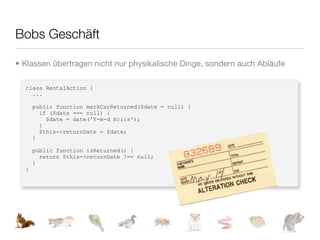 Bobs Geschäft

• Klassen übertragen nicht nur physikalische Dinge, sondern auch Abläufe

  class RentalAction {
    ...

      public function markCarReturned($date = null) {
        if ($date === null) {
          $date = date('Y-m-d H:i:s');
        }
        $this->returnDate = $date;
      }

      public function isReturned() {
        return $this->returnDate !== null;
      }
  }
 
