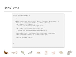 Bobs Firma

      class RentalCompany {

          ...

          public function rentCar(Car $car, Customer $customer) {
            $carId = array_search($car, $this->fleet);
            if ($carId === false) {
              throw new UnknownCarException();
            }
            if (!$this->isCarAvailable($car)) {
              throw new CarNotAvailableException();
            }
            $rentalAction = new RentalAction($car, $customer);
            $this->rentalActions[] = $rentalAction;

              return $rentalAction;
          }


      }
 