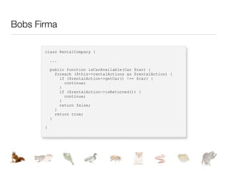 Bobs Firma

       class RentalCompany {

           ...

           public function isCarAvailable(Car $car) {
             foreach ($this->rentalActions as $rentalAction) {
               if ($rentalAction->getCar() !== $car) {
                 continue;
               }
               if ($rentalAction->isReturned()) {
                 continue;
               }
               return false;
             }
             return true;
           }

       }
 