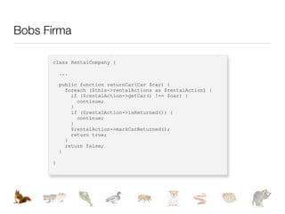 Bobs Firma

      class RentalCompany {

          ...

          public function returnCar(Car $car) {
            foreach ($this->rentalActions as $rentalAction) {
              if ($rentalAction->getCar() !== $car) {
                continue;
              }
              if ($rentalAction->isReturned()) {
                continue;
              }
              $rentalAction->markCarReturned();
              return true;
            }
            return false;
          }

      }
 