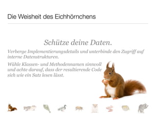 Die Weisheit des Eichhörnchens



                 Schütze deine Daten.
Verberge Implementierungsdetails und unterbinde den Zugriff auf
interne Datenstrukturen.
Wähle Klassen- und Methodennamen sinnvoll
und achte darauf, dass der resultierende Code
sich wie ein Satz lesen lässt.
 