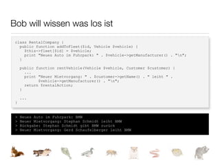 Bob will wissen was los ist
 class RentalCompany {
   public function addToFleet($id, Vehicle $vehicle) {
     $this->fleet[$id] = $vehicle;
     print "Neues Auto im Fuhrpark: " . $vehicle->getManufacturer() . "n";
   }

     public function rentVehicle(Vehicle $vehicle, Customer $customer) {
       ...
       print "Neuer Mietvorgang: " . $customer->getName() . " leiht " .
             $vehicle->getManufacturer() . "n";
       return $rentalAction;
     }

     ...
 }


 >   Neues Auto im Fuhrpark: BMW
 >   Neuer Mietvorgang: Stephan Schmidt leiht BMW
 >   Rückgabe: Stephan Schmidt gibt BMW zurück
 >   Neuer Mietvorgang: Gerd Schaufelberger leiht BMW
 