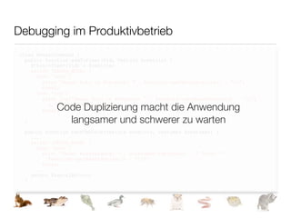 Debugging im Produktivbetrieb
class RentalCompany {
  public function addToFleet($id, Vehicle $vehicle) {
    $this->fleet[$id] = $vehicle;
    switch (DEBUG_MODE) {
      case 'echo':
        print "Neues Auto im Fuhrpark: " . $vehicle->getManufacturer() . "n";
        break;
      case 'log':
        error_log("Neues Auto im Fuhrpark: " . $vehicle->getManufacturer() . "n",

             Code Duplizierung macht die Anwendung
          3, '.RentalCompany.log');
        break;

               langsamer und schwerer zu warten
    }
  }

 public function rentVehicle(Vehicle $vehicle, Customer $customer) {
   ...
   switch (DEBUG_MODE) {
     case 'echo':
       print "Neuer Mietvorgang: " . $customer->getName() . " leiht " .
         $vehicle->getManufacturer() . "n";
       break;
     ...
   return $rentalAction;
 }
 