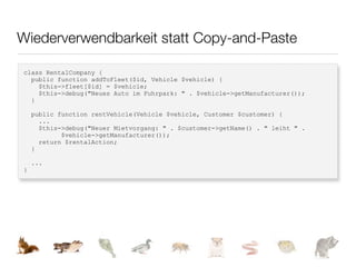 Wiederverwendbarkeit statt Copy-and-Paste

class RentalCompany {
  public function addToFleet($id, Vehicle $vehicle) {
    $this->fleet[$id] = $vehicle;
    $this->debug("Neues Auto im Fuhrpark: " . $vehicle->getManufacturer());
  }

    public function rentVehicle(Vehicle $vehicle, Customer $customer) {
      ...
      $this->debug("Neuer Mietvorgang: " . $customer->getName() . " leiht " .
            $vehicle->getManufacturer());
      return $rentalAction;
    }

    ...
}
 