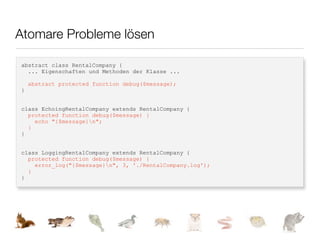 Atomare Probleme lösen

abstract class RentalCompany {
  ... Eigenschaften und Methoden der Klasse ...

    abstract protected function debug($message);
}


class EchoingRentalCompany extends RentalCompany {
  protected function debug($message) {
    echo "{$message}n";
  }
}


class LoggingRentalCompany extends RentalCompany {
  protected function debug($message) {
    error_log("{$message}n", 3, './RentalCompany.log');
  }
}
 