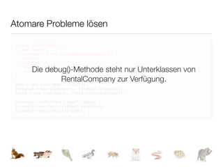 Atomare Probleme lösen

switch (DEBUG_MODE) {
  case 'echo':
    $company = new EchoingRentalCompany();
    break;
  case 'log':

       Die debug()-Methode steht nur Unterklassen von
    $company = new LoggingRentalCompany();
    break;
}
               RentalCompany zur Verfügung.
$bmw = new Car('BMW', 'blau');
$stephan = new Customer(1, 'Stephan Schmidt');
$gerd = new Customer(2, 'Gerd Schaufelberger');

$company->addToFleet('bmw1', $bmw);
$company->rentVehicle($bmw, $stephan);
$company->returnVehicle($bmw);
 