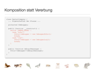 Komposition statt Vererbung

class RentalCompany {
  ... Eigenschaften der Klasse ...

    protected $debugger;

    public function __construct() {
      switch (DEBUG_MODE) {
        case 'echo':
          $this->debugger = new DebuggerEcho();
          break;
        case 'log':
          $this->debugger = new DebuggerLog();
          break;
      }
    }

    public function debug($message) {
      $this->debugger->debug($message);
    }
}
 