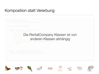 Komposition statt Vererbung

class RentalCompany {
  ... Eigenschaften der Klasse ...

    protected $debugger;

    public function __construct() {
      switch (DEBUG_MODE) {

                  Die RentalCompany Klassen ist von
        case 'echo':
          $this->debugger = new DebuggerEcho();
          break;
        case 'log':   anderen Klassen abhängig
          $this->debugger = new DebuggerLog();
          break;
      }
    }

    public function debug($message) {
      $this->debugger->debug($message);
    }
}
 