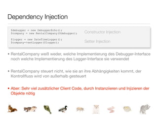 Dependency Injection
 $debugger = new DebuggerEcho();
 $company = new RentalCompany($debugger);   Constructor Injection
 $logger = new DateTimeLogger();
 $company->setLogger($logger);              Setter Injection


• RentalCompany weiß weder, welche Implementierung des Debugger-Interface
  noch welche Implementierung des Logger-Interface sie verwendet


• RentalCompany steuert nicht, wie sie an ihre Abhängigkeiten kommt, der
  Kontrollﬂuss wird von außerhalb gesteuert


• Aber: Sehr viel zusätzlicher Client Code, durch Instanziieren und Injizieren der
  Objekte nötig
 