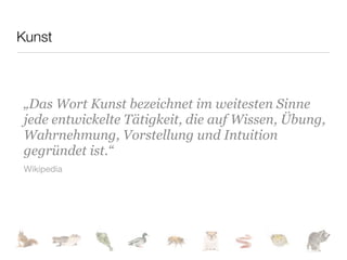 Kunst



 „Das Wort Kunst bezeichnet im weitesten Sinne
 jede entwickelte Tätigkeit, die auf Wissen, Übung,
 Wahrnehmung, Vorstellung und Intuition
 gegründet ist.“
 Wikipedia
 