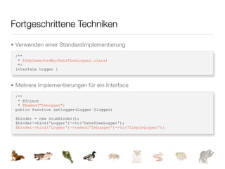 Fortgeschrittene Techniken

• Verwenden einer Standardimplementierung
 /**
  * @ImplementedBy(DateTimeLogger.class)
  */
 interface Logger {



• Mehrere Implementierungen für ein Interface
 /**
  * @Inject
  * @Named("Debugger")
 public function setLogger(Logger $logger)

 $binder = new stubBinder();
 $binder->bind('Logger')->to('DateTimeLogger');
 $binder->bind('Logger')->named('Debugger')->to('SimpleLogger');
 