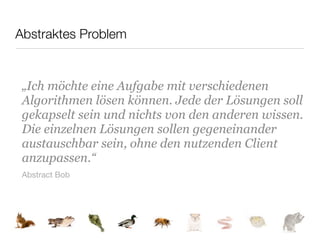 Abstraktes Problem


 „Ich möchte eine Aufgabe mit verschiedenen
 Algorithmen lösen können. Jede der Lösungen soll
 gekapselt sein und nichts von den anderen wissen.
 Die einzelnen Lösungen sollen gegeneinander
 austauschbar sein, ohne den nutzenden Client
 anzupassen.“
 Abstract Bob
 
