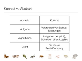 Konkret vs Abstrakt


          Abstrakt            Konkret

                       Verarbeiten von Debug-
          Aufgabe
                             Meldungen

                        Ausgeben per print(),
         Algorithmen
                       Schreiben eines Logﬁles

                            Die Klasse
           Client
                          RentalCompany
 