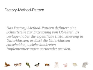 Factory-Method-Pattern



 Das Factory-Method-Pattern definiert eine
 Schnittstelle zur Erzeugung von Objekten. Es
 verlagert aber die eigentliche Instanziierung in
 Unterklassen; es lässt die Unterklassen
 entscheiden, welche konkreten
 Implementierungen verwendet werden.
 
