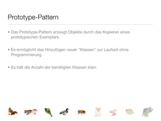 Prototype-Pattern

• Das Prototype-Pattern erzeugt Objekte durch das Kopieren eines
  prototypischen Exemplars


• Es ermöglicht das Hinzufügen neuer "Klassen" zur Laufzeit ohne
  Programmierung


• Es hält die Anzahl der benötigten Klassen klein
 