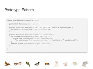 Prototype-Pattern

 class SpecialEditionManufacturer {

     protected $prototypes = array();

     public function addSpecialEdition($edition, Vehicle $prototype) {
       $this->prototypes[$edition] = $prototype;
     }

     public function manufactureVehicle($edition) {
       if (!isset($this->prototypes[$edition])) {
         throw new UnknownSpecialEditionException(
           'No prototype for special edition ' . $edition . ' registered');
       }
       return clone $this->prototypes[$edition];
     }

 }
 