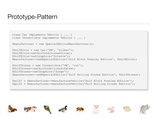 Prototype-Pattern

 class Car implements Vehicle { ... }
 class Convertible implements Vehicle { ... }

 $manufacturer = new SpecialEditionManufacturer();

 $GolfElvis = new Car('VW', 'silber');
 $GolfElvis->setAirConditioned(true);
 $GolfElvis->setGraphics('Gitarre');
 $manufacturer->addSpecialEdition('Golf Elvis Presley Edition', $GolfElvis);

 $GolfStones = new Convertible('VW', 'rot');
 $GolfStones->setAirConditioned(false);
 $GolfStones->setGraphics('Zunge');
 $manufacturer->addSpecialEdition('Golf Rolling Stones Edition', $GolfStones);

 $golf1 = $manufacturer->manufactureVehicle('Golf Elvis Presley Edition');
 $golf2 = $manufacturer->manufactureVehicle('Golf Rolling Stones Edition');
 