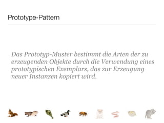 Prototype-Pattern




 Das Prototyp-Muster bestimmt die Arten der zu
 erzeugenden Objekte durch die Verwendung eines
 prototypischen Exemplars, das zur Erzeugung
 neuer Instanzen kopiert wird.
 