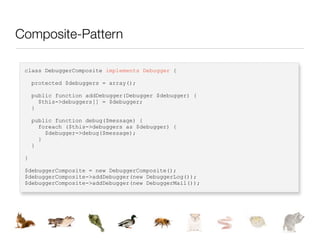 Composite-Pattern

 class DebuggerComposite implements Debugger {

     protected $debuggers = array();

     public function addDebugger(Debugger $debugger) {
       $this->debuggers[] = $debugger;
     }

     public function debug($message) {
       foreach ($this->debuggers as $debugger) {
         $debugger->debug($message);
       }
     }

 }

 $debuggerComposite = new DebuggerComposite();
 $debuggerComposite->addDebugger(new DebuggerLog());
 $debuggerComposite->addDebugger(new DebuggerMail());
 