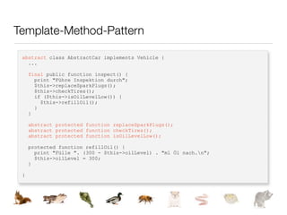 Template-Method-Pattern

 abstract class AbstractCar implements Vehicle {
   ...

     final public function inspect() {
       print "Führe Inspektion durch";
       $this->replaceSparkPlugs();
       $this->checkTires();
       if ($this->isOilLevelLow()) {
         $this->refillOil();
       }
     }

     abstract protected function replaceSparkPlugs();
     abstract protected function checkTires();
     abstract protected function isOilLevelLow();

     protected function refillOil() {
       print "Fülle ". (300 - $this->oilLevel) . "ml Öl nach.n";
       $this->oilLevel = 300;
     }

 }
 