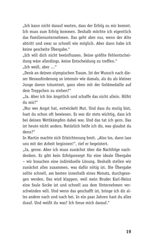 „Ich kann nicht darauf warten, dass der Erfolg zu mir kommt.
Ich muss zum Erfolg kommen. Deshalb möchte ich eigentlich
das Familienunternehmen. Das geht aber nur, wenn der Alte
abtritt und zwar so schnell wie möglich. Aber dann habe ich
keine gescheite Übergabe.“
„Ich will dich nicht beeinflussen. Deine größte Fehlentschei-
dung wäre allerdings, keine Entscheidung zu treffen.“
„Ich weiß, aber …“
„Denk an deinen olympischen Traum. Ist der Wunsch nach die-
ser Herausforderung so intensiv wie damals, als du als kleiner
Junge davon träumtest, ganz oben mit der Goldmedaille auf
dem Treppchen zu stehen?“
„Ja. Aber ich bin ängstlich und schaffe das nicht allein. Hilfst
du mir?“
„Nur wer Angst hat, entwickelt Mut. Und dass du mutig bist,
hast du schon oft bewiesen. Es war dir stets wichtig, dass ich
bei deinen Wettkämpfen dabei war. Und das tat ich gern. Das
ist heute nicht anders. Natürlich helfe ich dir, was glaubst du
denn?“
In Martin machte sich Erleichterung breit. „Also los, dann lass
uns mit der Arbeit beginnen!“, rief er begeistert.
„Ja, gerne. Aber ich muss zunächst über die Nachfolge nach-
denken. Es gibt kein Erfolgsrezept für eine ideale Übergabe
– wir brauchen eine individuelle Lösung. Deshalb stellen wir
zunächst alles zusammen, was dafür nötig ist. Die Übergabe
sollte schnell, am besten innerhalb eines Monats, durchgezo-
gen werden. Das wird klappen, weil mein Bruder Karl-Heinz
eine faule Socke ist und schnell aus dem Unternehmen ver-
schwinden will. Und wenn das geschafft ist, bringe ich dir al-
les andere nach und nach bei. In ein paar Jahren hast du alles
drauf. Und weißt du was? Ich freue mich darauf.“




                                                            19
 