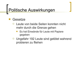 Politische Auswirkungen Gesetze Leute von beide Seiten konnten nicht mehr durch die Grenze gehen Es hat Einwände für Leute mit Papiere gegeben Ungefahr 192 Leute sind getötet wahrend probieren zu fliehen 