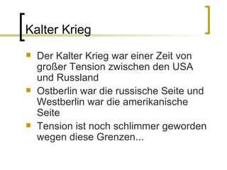 Kalter Krieg Der Kalter Krieg war einer Zeit von großer Tension zwischen den USA und Russland Ostberlin war die russische Seite und Westberlin war die amerikanische Seite Tension ist noch schlimmer geworden wegen diese Grenzen... 
