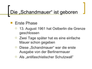 Die  „Schandmauer“ ist geboren Erste Phase 13. August 1961 hat Ostberlin die Grenze geschlossen Zwei Tage später hat es eine einfache Mauer schon gegeben Diese „Schandmauer“ war die erste Ausgabe von der Berlinermauer Als „ antifaschistischer Schutzwall” 