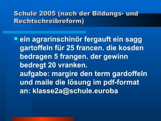 Schule 2005 (nach der Bildungs- und Rechtschreibreform) ein agrarinschinör fergauft ein sagg gartoffeln für 25 francen. die kosden bedragen 5 frangen. der gewinn bedregt 20 vranken.  aufgabe: margire den term gardoffeln und maile die lösung im pdf-format  an: klasse2a@schule.euroba 