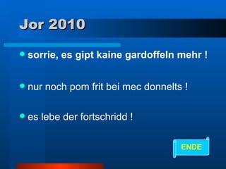Jor 2010 sorrie, es gipt kaine gardoffeln mehr ! nur noch pom frit bei mec donnelts ! es lebe der fortschridd ! ENDE 