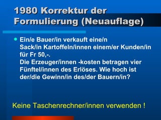 1980 Korrektur der Formulierung (Neuauflage) Ein/e Bauer/in verkauft eine/n  Sack/in Kartoffeln/innen einem/er Kunden/in für Fr 50,-.  Die Erzeuger/innen -kosten betragen vier Fünftel/innen des Erlöses. Wie hoch ist der/die Gewinn/in des/der Bauern/in?  Keine Taschenrechner/innen verwenden ! 
