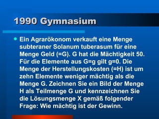 1990 Gymnasium Ein Agrarökonom verkauft eine Menge subteraner Solanum tuberasum für eine Menge Geld (=G). G hat die Mächtigkeit 50. Für die Elemente aus G=g gilt g=0. Die Menge der Herstellungskosten (=H) ist um zehn Elemente weniger mächtig als die Menge G. Zeichnen Sie ein Bild der Menge H als Teilmenge G und kennzeichnen Sie die Lösungsmenge X gemäß folgender Frage: Wie mächtig ist der Gewinn. 