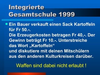 Integrierte Gesamtschule 1999 Ein Bauer verkauft einen Sack Kartoffeln für Fr 50.-.  Die Erzeugerkosten betragen Fr 40,-. Der Gewinn beträgt Fr 10.-. Unterstreiche das Wort „Kartoffeln“  und diskutiere mit deinen Mitschülern aus den anderen Kulturkreisen darüber.  Waffen sind dabei nicht erlaubt ! 