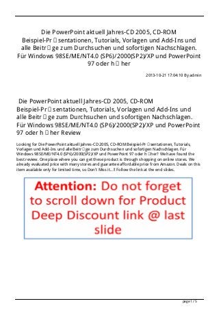 Die PowerPoint aktuell Jahres-CD 2005, CD-ROM
Beispiel-Präsentationen, Tutorials, Vorlagen und Add-Ins und
alle Beiträge zum Durchsuchen und sofortigen Nachschlagen.
Für Windows 98SE/ME/NT4.0 (SP6)/2000(SP2)/XP und PowerPoint
97 oder höher
2013-10-21 17:04:10 By admin

Die PowerPoint aktuell Jahres-CD 2005, CD-ROM
Beispiel-Präsentationen, Tutorials, Vorlagen und Add-Ins und
alle Beiträge zum Durchsuchen und sofortigen Nachschlagen.
Für Windows 98SE/ME/NT4.0 (SP6)/2000(SP2)/XP und PowerPoint
97 oder höher Review
Looking for Die PowerPoint aktuell Jahres-CD 2005, CD-ROM Beispiel-Präsentationen, Tutorials,
Vorlagen und Add-Ins und alle Beiträge zum Durchsuchen und sofortigen Nachschlagen. Für
Windows 98SE/ME/NT4.0 (SP6)/2000(SP2)/XP und PowerPoint 97 oder höher? We have found the
best review. One place where you can get these product is through shopping on online stores. We
already evaluated price with many stores and guarantee affordable price from Amazon. Deals on this
item available only for limited time, so Don't Miss it...!! Follow the link at the end slides.

page 1 / 5

 