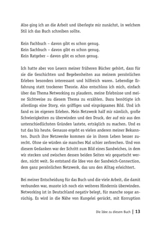 Die Idee zu diesem Buch | 13
Also ging ich an die Arbeit und überlegte mir zunächst, in welchem
Stil ich das Buch schreiben sollte.
Kein Fachbuch – davon gibt es schon genug.
Kein Sachbuch – davon gibt es schon genug.
Kein Ratgeber – davon gibt es schon genug.
Ich hatte aber von Lesern meiner früheren Bücher gehört, dass für
sie die Geschichten und Begebenheiten aus meinem persönlichen
Erleben besonders interessant und hilfreich waren. Lebendige Er-
fahrung statt trockener Theorie. Also entschloss ich mich, einfach
über das Thema Networking zu plaudern, meine Erlebnisse und mei-
ne Sichtweise zu diesem Thema zu erzählen. Dazu benötigte ich
allerdings eine Story, ein griffiges und einprägsames Bild. Und ich
fand es im eigenen Erleben. Mein Netzwerk half mir nämlich, große
Schwierigkeiten zu überwinden und den Druck, der auf mir aus den
unterschiedlichsten Gründen lastete, erträglich zu machen. Und es
tut das bis heute. Genauso ergeht es vielen anderen meiner Bekann-
ten. Durch ihre Netzwerke kommen sie in ihrem Leben besser zu-
recht. Ohne sie würden sie manches Mal schier zerbrechen. Und von
diesem Gedanken war der Schritt zum Bild eines Sandwiches, in dem
wir stecken und zwischen dessen beiden Seiten wir gequetscht wer-
den, nicht weit. So entstand die Idee von der Sandwich-Connection,
dem ganz persönlichen Netzwerk, das uns den Alltag erleichtert.
Bei meiner Entscheidung für das Buch und die viele Arbeit, die damit
verbunden war, musste ich noch ein weiteres Hindernis überwinden.
Networking ist in Deutschland negativ belegt, für manche sogar an-
rüchig. Es wird in die Nähe von Kungelei gerückt, mit Korruption
 