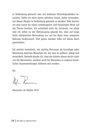14 | Die Idee zu diesem Buch
in Verbindung gebracht oder mit dubiosen Vertriebspraktiken as-
soziiert. Sollte ich mich davon abhalten lassen, lieber vermeiden,
mit diesen Dingen in Verbindung gebracht zu werden? Oder konnte
ich eine Lanze für einen unbefangenen und freimütigen Blick auf
das Thema brechen. Ich entschied mich für Letzteres, vor allem
weil ich selbst zu der Überzeugung gelangt bin, dass auf lange
Sicht erfolgreiches Networking nur auf der Basis einer integeren
Haltung funktioniert. Und genau darüber habe ich dieses Buch
geschrieben.
Ich möchte vermitteln, wie wichtig Vertrauen als Grundlage jeder
Beziehung zwischen Menschen ist, wie man es aufbaut, pflegt und
entwickelt. Deshalb glaube ich, dass die Inhalte dieses Buchs nicht
nur für Netzwerker, sondern auch für Menschen in anderen beruf-
lichen Zusammenhängen hilfreich sein werden.
Ihr
Hannover, im Herbst 2016
 