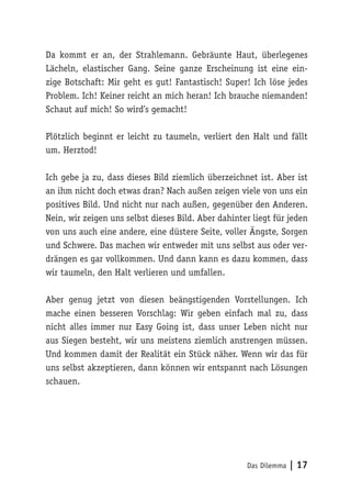 Das Dilemma | 17
Da kommt er an, der Strahlemann. Gebräunte Haut, überlegenes
Lächeln, elastischer Gang. Seine ganze Erscheinung ist eine ein-
zige Botschaft: Mir geht es gut! Fantastisch! Super! Ich löse jedes
Problem. Ich! Keiner reicht an mich heran! Ich brauche niemanden!
Schaut auf mich! So wird’s gemacht!
Plötzlich beginnt er leicht zu taumeln, verliert den Halt und fällt
um. Herztod!
Ich gebe ja zu, dass dieses Bild ziemlich überzeichnet ist. Aber ist
an ihm nicht doch etwas dran? Nach außen zeigen viele von uns ein
positives Bild. Und nicht nur nach außen, gegenüber den Anderen.
Nein, wir zeigen uns selbst dieses Bild. Aber dahinter liegt für jeden
von uns auch eine andere, eine düstere Seite, voller Ängste, Sorgen
und Schwere. Das machen wir entweder mit uns selbst aus oder ver-
drängen es gar vollkommen. Und dann kann es dazu kommen, dass
wir taumeln, den Halt verlieren und umfallen.
Aber genug jetzt von diesen beängstigenden Vorstellungen. Ich
mache einen besseren Vorschlag: Wir geben einfach mal zu, dass
nicht alles immer nur Easy Going ist, dass unser Leben nicht nur
aus Siegen besteht, wir uns meistens ziemlich anstrengen müssen.
Und kommen damit der Realität ein Stück näher. Wenn wir das für
uns selbst akzeptieren, dann können wir entspannt nach Lösungen
schauen.
 