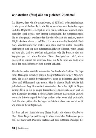 18 | Das Dilemma
Wir stecken (fast) alle im gleichen Dilemma!
Das Muster, dem wir alle unterliegen, ob Millionär oder Arbeitsloser,
ist ein ganz einfaches. Es ist die Lücke zwischen den Anforderungen
und den Möglichkeiten. Egal, in welcher Situation wir uns befinden,
beruflich oder privat, fast immer übersteigen die Anforderungen,
die an uns gestellt werden oder die wir selbst an uns stellen, unsere
Möglichkeiten, diese zu erfüllen. Ich nenne das die Sandwich-Posi-
tion. Von links und von rechts, von oben und von unten, aus allen
Richtungen und zu den unterschiedlichsten Themen wirkt Druck
auf uns ein. Und wir stecken mittendrin, wie die Bulette oder der
Veggieburger mit allen Zutaten. Wenn draufgebissen wird, dann
quetscht es zuerst die weichen Teile zur Seite und am Ende wird
auch der Kern deformiert und nimmt Schaden.
Klassischerweise versteht man unter der Sandwich-Position die Lage
eines Managers zwischen seinem Vorgesetzten und seinen Mitarbei-
tern. Sie ist oft wenig beneidenswert, denn er bekommt Druck von
oben und Widerstand von unten. Hier in diesem Buch möchte ich
jedoch diesen Begriff erweitert verwenden. Auch das tägliche Einge-
zwängt-Sein in ein zu enges Terminkorsett fühlt sich so an und ist
eine Sandwich-Position. Selbstständige kennen das gleiche Gefühl,
wenn sie händeringend Aufträge suchen oder wenn sich plötzlich,
drei Monate später, die Anfragen so häufen, dass man nicht weiß,
wie man sie bewältigen soll.
Ich bin bei der Konzipierung dieses Buchs mit einem Mitarbeiter
über diese Begriffserweiterung in eine ziemliche Diskussion gera-
ten, der Sandwich-Position partout auf den mittleren Manager be-
 