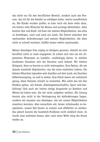 20 | Das Dilemma
das nicht nur für den beruflichen Bereich, sondern auch das Pen-
sum, das ich für die Familie zu erledigen hatte, wuchs unaufhörlich
an. Die Kinder wurden größer, es kam noch ein Auto mehr dazu,
wir hatten viele Wünsche für Reisen und sonstige Aktivitäten. Alles
kostete Zeit und Kraft. Ich kam mit meinen Möglichkeiten, das alles
zu bewältigen, nach und nach ans Limit. Die Schere zwischen den
wachsenden Anforderungen und meinen Möglichkeiten, die eben
nicht so schnell wuchsen, klaffte immer weiter auseinander.
Meiner damaligen Frau erging es übrigens genauso, obwohl sie sich
beruflich nicht so stark engagierte. Es schien sich also um ein all-
gemeines Phänomen zu handeln, unabhängig davon, in welcher
konkreten Situation sich der Einzelne auch befand. Wir hielten
Kriegsrat, denn so konnte es nicht weitergehen. Eine Option, die wir
damals ernsthaft diskutierten, war die eines einfachen Lebens. Ein
kleines Häuschen irgendwo weit draußen auf dem Land, ein bisschen
Selbstversorgung, na und so weiter. Zum Glück waren wir realistisch
genug, diese Variante schnell zu verwerfen. Wie sollte das mit den
Kindern gehen, mit Schule, Arbeitsgemeinschaften, Sport und Aus-
bildung? Und auch wir hatten einige Ansprüche an Komfort und
Mitten-im-Leben-sein, die wir nicht aufgeben wollten. Die Lösung
konnte also nicht in der Verringerung der Anforderungen liegen,
sondern wir mussten uns überlegen, wie wir unsere Möglichkeiten
erweitern konnten. Also versuchten wir, besser miteinander zu ko-
operieren, unsere Zeit besser zu nutzen und effektiver zu werden.
Das jedoch konnte die Sandwich-Probleme nicht wirklich lösen. Es
wurde zwar zeitweise besser, aber nach einer Weile stieg der Druck
wieder an.
 