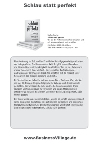 Schlau statt perfekt
Überforderung im Job und im Privatleben ist allgegenwärtig und eines
der drängendsten Probleme unserer Zeit. Es gibt immer Menschen,
die diesem Druck mit Leichtigkeit standhalten. Was ist das Geheimnis
dieser Menschen? Ganz einfach: Sie vermeiden Perfektionismus
und folgen der 80-Prozent-Regel. Sie schaffen mit 80 Prozent ihrer
Ressourcen 100 Prozent Leistung und mehr.
Dr. Stefan Fourier liefert in seinem neuen Buch Denkanstöße, wie Sie
mit der 80-Prozent-Regel erfolgreich Ihr Lebens- und Arbeitsumfeld
gestalten. Der Schlüssel besteht darin, die Funktionsweisen Ihres
sozialen Umfelds genauer zu verstehen und deren Möglichkeiten
effektiver zu nutzen. So werden Sie immer besser. Nicht perfekt, aber
immer besser!
Der Autor weiß aus eigenem Erleben, wovon er spricht und untermauert
seine originellen Vorschläge mit zahlreichen Beispielen und konkreten
Handlungsanleitungen. Er bricht mit Klischees und bietet interessante
und pragmatische Alternativen. Schlau statt perfekt!
Stefan Fourier
Schlau statt perfekt
Wie Sie der Perfektionismusfalle entgehen und
mit weniger Aufwand mehr erreichen
208 Seiten; 2015; 19,80 Euro
ISBN 978-3-86980-328-9; Art-Nr.: 983
www.BusinessVillage.de
 