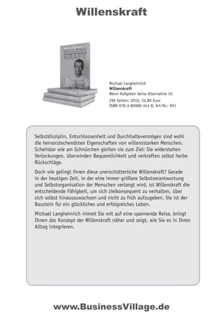 Willenskraft
Selbstdisziplin, Entschlossenheit und Durchhaltevermögen sind wohl
die hervorstechendsten Eigenschaften von willensstarken Menschen.
Scheinbar wie am Schnürchen gleiten sie zum Ziel: Sie widerstehen
Verlockungen, überwinden Bequemlichkeit und verkraften selbst herbe
Rückschläge.
Doch wie gelingt ihnen diese unerschütterliche Willenskraft? Gerade
in der heutigen Zeit, in der eine immer größere Selbstverantwortung
und Selbstorganisation der Menschen verlangt wird, ist Willenskraft die
entscheidende Fähigkeit, um sich zielkonsequent zu verhalten, über
sich selbst hinauszuwachsen und nicht zu früh aufzugeben. Sie ist der
Baustein für ein glückliches und erfolgreiches Leben.
Michael Langheinrich nimmt Sie mit auf eine spannende Reise, bringt
Ihnen das Konzept der Willenskraft näher und zeigt, wie Sie es in Ihren
Alltag integrieren.
www.BusinessVillage.de
Michael Langheinrich
Willenskraft
Wenn Aufgeben keine Alternative ist
296 Seiten; 2016; 24,80 Euro
ISBN 978-3-86980-341-8; Art-Nr.: 991
 