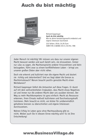 Auch du bist mächtig
Jeder Mensch ist mächtig! Wir müssen uns dazu nur unserer eigenen
Macht bewusst werden und auch bereit sein, sie einzusetzen. Immer
nur »Ja« zu sagen, die Machtansprüche anderer hinzunehmen und klein
beizugeben, führt zwar zu einem konfliktfreieren Leben – bringt uns
unseren großen Zielen aber nicht näher.
Doch wie erkennt und kultiviert man die eigene Macht und dosiert
sie richtig und zielorientiert? Und wo liegt dabei die Grenze zu
Machtmissbrauch? Warum braucht positiv genutzte Macht einen
Wertekanon?
Richard Gappmayer liefert die Antworten auf diese Fragen. Er räumt
auf mit dem weitverbreiteten Irrglauben, dass Macht etwas Negatives
sei und immer nur die anderen Macht über uns ausüben können. Der
Weg zu mehr Machtkompetenz ist ganz einfach: Macht als Ressource
erkennen, ihren Einsatz maßvoll kultivieren und Durchsetzungskraft
trainieren. Mehr braucht es nicht, um bisher für unüberwindlich
gehaltene Grenzen zu überschreiten und eigene Interessen
durchzusetzen.
Wahren Erfolg im Leben ganz ohne Machtausübung gibt es
nicht. Wollen auch Sie in diesem Sinne mächtig sein? Es ist Ihre
Entscheidung!
Richard Gappmayer
Auch du bist mächtig
Wie du deine Gestaltungsmacht entdeckst und
eigene Interessen durchsetzt
232 Seiten; 2016; 24,95 Euro
ISBN 978-3-86980-355-5; Art-Nr.: 998
www.BusinessVillage.de
 