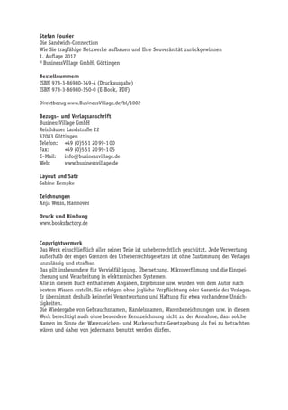 Stefan Fourier
Die Sandwich-Connection
Wie Sie tragfähige Netzwerke aufbauen und Ihre Souveränität zurückgewinnen
1. Auflage 2017
© BusinessVillage GmbH, Göttingen
Bestellnummern
ISBN 978-3-86980-349-4 (Druckausgabe)
ISBN 978-3-86980-350-0 (E-Book, PDF)
Direktbezug www.BusinessVillage.de/bl/1002
Bezugs– und Verlagsanschrift
BusinessVillage GmbH
Reinhäuser Landstraße 22
37083 Göttingen
Telefon:	 +49 (0)5 51 20 99-1 00
Fax:	 +49 (0)5 51 20 99-1 05
E–Mail:	info@businessvillage.de
Web:	www.businessvillage.de
Layout und Satz
Sabine Kempke
Zeichnungen
Anja Weiss, Hannover
Druck und Bindung
www.booksfactory.de
Copyrightvermerk
Das Werk einschließlich aller seiner Teile ist urheberrechtlich geschützt. Jede Verwertung
außerhalb der engen Grenzen des Urheberrechtsgesetzes ist ohne Zustimmung des Verlages
unzulässig und strafbar.
Das gilt insbesondere für Vervielfältigung, Übersetzung, Mikroverfilmung und die Einspei-
cherung und Verarbeitung in elektronischen Systemen.
Alle in diesem Buch enthaltenen Angaben, Ergebnisse usw. wurden von dem Autor nach
bestem Wissen erstellt. Sie erfolgen ohne jegliche Verpflichtung oder Garantie des Verlages.
Er übernimmt deshalb keinerlei Verantwortung und Haftung für etwa vorhandene Unrich-
tigkeiten.
Die Wiedergabe von Gebrauchsnamen, Handelsnamen, Warenbezeichnungen usw. in diesem
Werk berechtigt auch ohne besondere Kennzeichnung nicht zu der Annahme, dass solche
Namen im Sinne der Warenzeichen- und Markenschutz-Gesetzgebung als frei zu betrachten
wären und daher von jedermann benutzt werden dürfen.
 