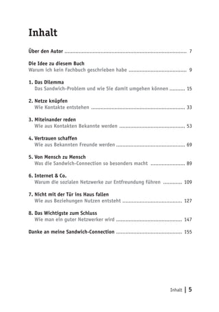 Inhalt | 5
Inhalt
Über den Autor .............................................................................. 7
Die Idee zu diesem Buch
Warum ich kein Fachbuch geschrieben habe ...................................... 9
1.	Das Dilemma
Das Sandwich-Problem und wie Sie damit umgehen können........... 15
2.	Netze knüpfen
Wie Kontakte entstehen ............................................................. 33
3.	Miteinander reden
Wie aus Kontakten Bekannte werden ........................................... 53
4.	Vertrauen schaffen
Wie aus Bekannten Freunde werden............................................. 69
5.	Von Mensch zu Mensch
Was die Sandwich-Connection so besonders macht ....................... 89
6.	Internet & Co.
Warum die sozialen Netzwerke zur Entfreundung führen ............. 109
7.	Nicht mit der Tür ins Haus fallen
Wie aus Beziehungen Nutzen entsteht ....................................... 127
8.	Das Wichtigste zum Schluss
Wie man ein guter Netzwerker wird ........................................... 147
Danke an meine Sandwich-Connection ........................................... 155
 