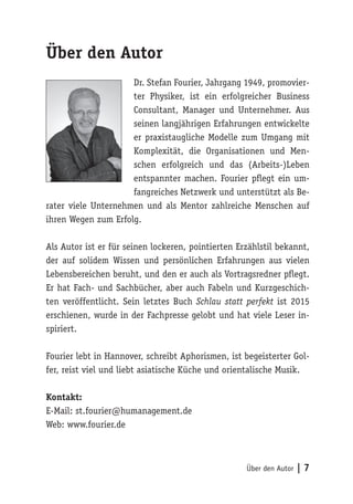 Über den Autor | 7
Über den Autor
Dr. Stefan Fourier, Jahrgang 1949, promovier-
ter Physiker, ist ein erfolgreicher Business
Consultant, Manager und Unternehmer. Aus
seinen langjährigen Erfahrungen entwickelte
er praxistaugliche Modelle zum Umgang mit
Komplexität, die Organisationen und Men-
schen erfolgreich und das (Arbeits-)Leben
entspannter machen. Fourier pflegt ein um-
fangreiches Netzwerk und unterstützt als Be-
rater viele Unternehmen und als Mentor zahlreiche Menschen auf
ihren Wegen zum Erfolg.
Als Autor ist er für seinen lockeren, pointierten Erzählstil bekannt,
der auf solidem Wissen und persönlichen Erfahrungen aus vielen
Lebensbereichen beruht, und den er auch als Vortragsredner pflegt.
Er hat Fach- und Sachbücher, aber auch Fabeln und Kurzgeschich-
ten veröffentlicht. Sein letztes Buch Schlau statt perfekt ist 2015
erschienen, wurde in der Fachpresse gelobt und hat viele Leser in-
spiriert.
Fourier lebt in Hannover, schreibt Aphorismen, ist begeisterter Gol-
fer, reist viel und liebt asiatische Küche und orientalische Musik.
Kontakt:
E-Mail: st.fourier@humanagement.de
Web: www.fourier.de
 