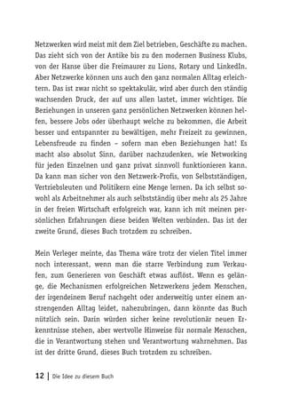 12 | Die Idee zu diesem Buch
Netzwerken wird meist mit dem Ziel betrieben, Geschäfte zu machen.
Das zieht sich von der Antike bis zu den modernen Business Klubs,
von der Hanse über die Freimaurer zu Lions, Rotary und LinkedIn.
Aber Netzwerke können uns auch den ganz normalen Alltag erleich-
tern. Das ist zwar nicht so spektakulär, wird aber durch den ständig
wachsenden Druck, der auf uns allen lastet, immer wichtiger. Die
Beziehungen in unseren ganz persönlichen Netzwerken können hel-
fen, bessere Jobs oder überhaupt welche zu bekommen, die Arbeit
besser und entspannter zu bewältigen, mehr Freizeit zu gewinnen,
Lebensfreude zu finden – sofern man eben Beziehungen hat! Es
macht also absolut Sinn, darüber nachzudenken, wie Networking
für jeden Einzelnen und ganz privat sinnvoll funktionieren kann.
Da kann man sicher von den Netzwerk-Profis, von Selbstständigen,
Vertriebsleuten und Politikern eine Menge lernen. Da ich selbst so-
wohl als Arbeitnehmer als auch selbstständig über mehr als 25 Jahre
in der freien Wirtschaft erfolgreich war, kann ich mit meinen per-
sönlichen Erfahrungen diese beiden Welten verbinden. Das ist der
zweite Grund, dieses Buch trotzdem zu schreiben.
Mein Verleger meinte, das Thema wäre trotz der vielen Titel immer
noch interessant, wenn man die starre Verbindung zum Verkau-
fen, zum Generieren von Geschäft etwas auflöst. Wenn es gelän-
ge, die Mechanismen erfolgreichen Netzwerkens jedem Menschen,
der irgendeinem Beruf nachgeht oder anderweitig unter einem an-
strengenden Alltag leidet, nahezubringen, dann könnte das Buch
nützlich sein. Darin würden sicher keine revolutionär neuen Er-
kenntnisse stehen, aber wertvolle Hinweise für normale Menschen,
die in Verantwortung stehen und Verantwortung wahrnehmen. Das
ist der dritte Grund, dieses Buch trotzdem zu schreiben.
 